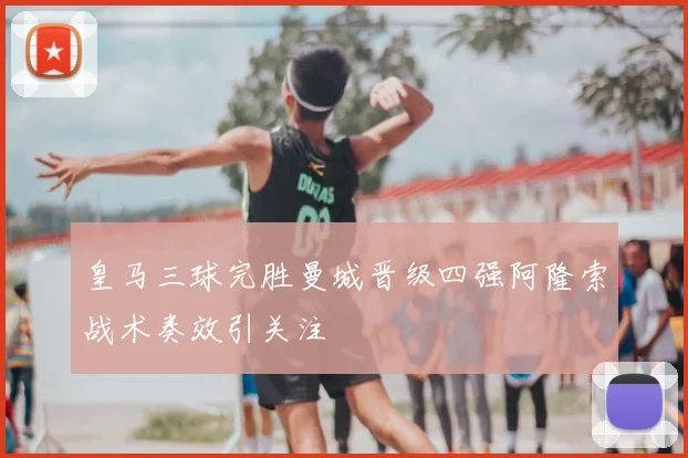 皇马三球完胜曼城晋级四强阿隆索战术奏效引关注