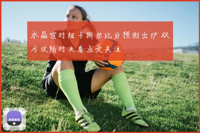 水晶宫对纽卡斯尔比分预测出炉 双方攻防对决看点受关注