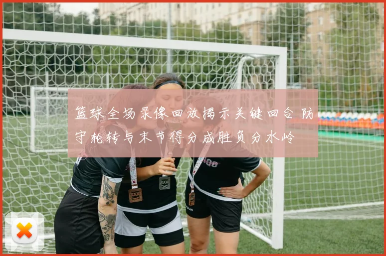 篮球全场录像回放揭示关键回合 防守轮转与末节得分成胜负分水岭