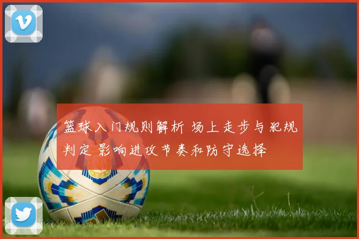 篮球入门规则解析 场上走步与犯规判定 影响进攻节奏和防守选择