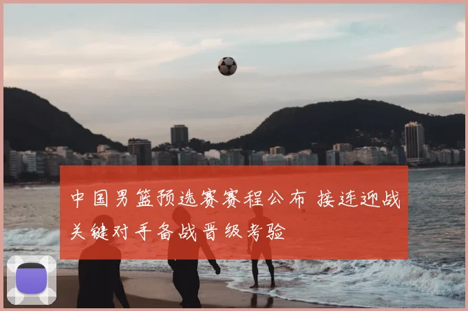 中国男篮预选赛赛程公布 接连迎战关键对手备战晋级考验