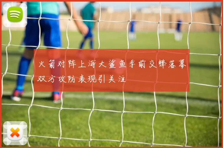 火箭对阵上海大鲨鱼季前交锋落幕双方攻防表现引关注
