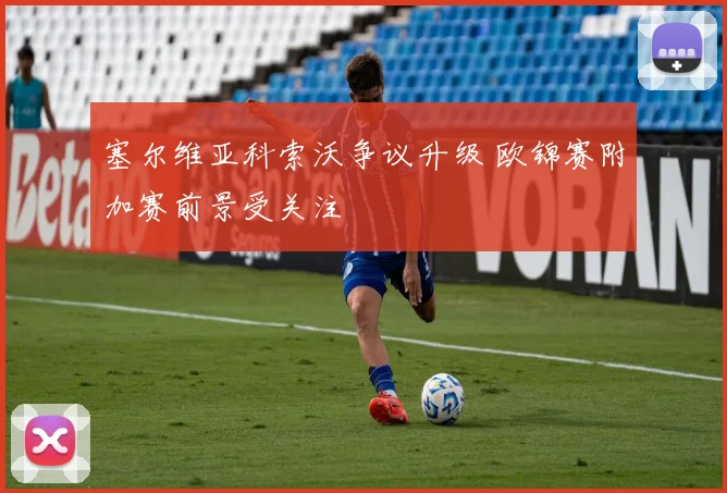 塞尔维亚科索沃争议升级 欧锦赛附加赛前景受关注