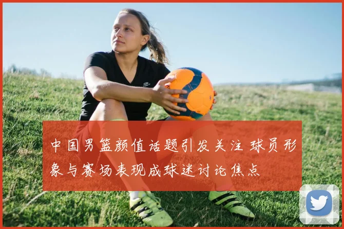 中国男篮颜值话题引发关注 球员形象与赛场表现成球迷讨论焦点