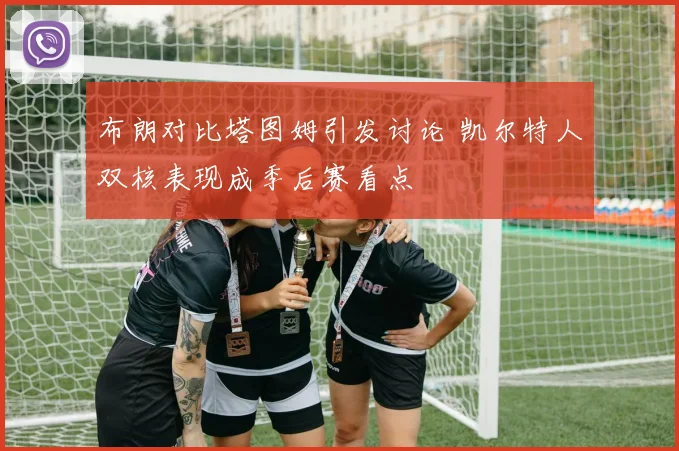 布朗对比塔图姆引发讨论 凯尔特人双核表现成季后赛看点
