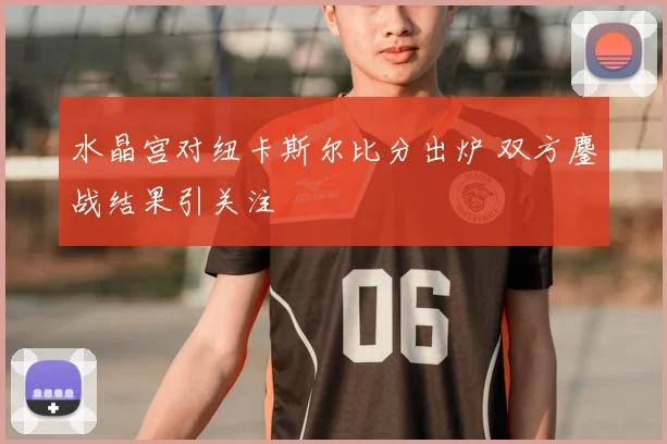 水晶宫对纽卡斯尔比分出炉 双方鏖战结果引关注