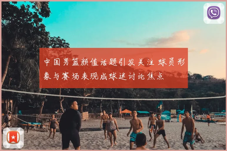 中国男篮颜值话题引发关注 球员形象与赛场表现成球迷讨论焦点