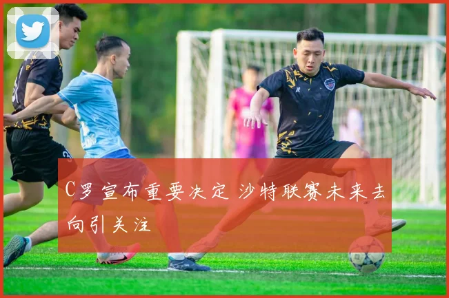C罗宣布重要决定 沙特联赛未来去向引关注
