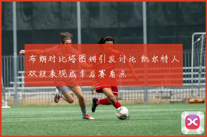 布朗对比塔图姆引发讨论 凯尔特人双核表现成季后赛看点