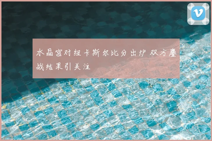 水晶宫对纽卡斯尔比分出炉 双方鏖战结果引关注
