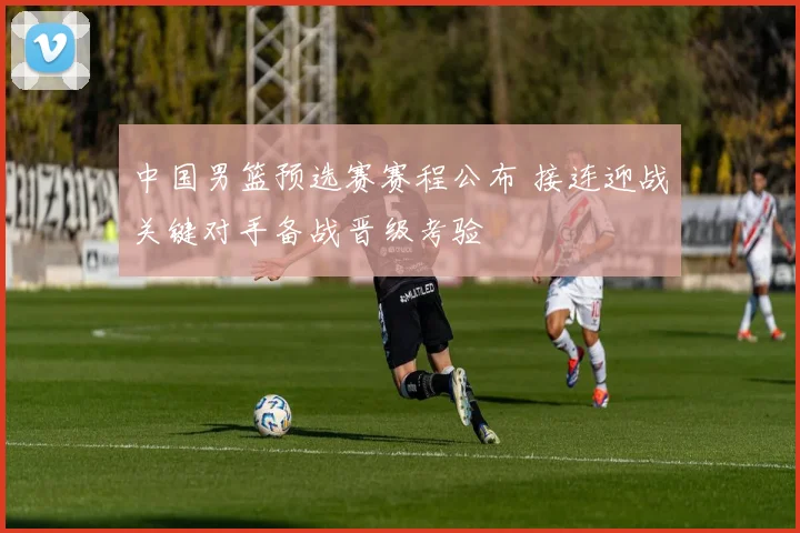 中国男篮预选赛赛程公布 接连迎战关键对手备战晋级考验