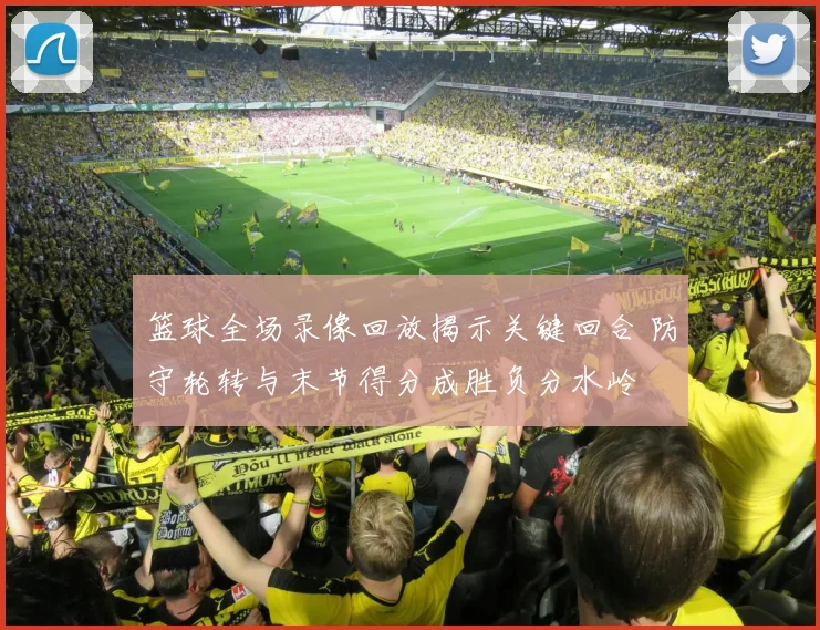 篮球全场录像回放揭示关键回合 防守轮转与末节得分成胜负分水岭