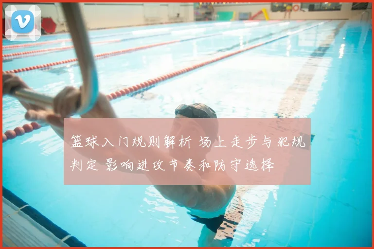 篮球入门规则解析 场上走步与犯规判定 影响进攻节奏和防守选择