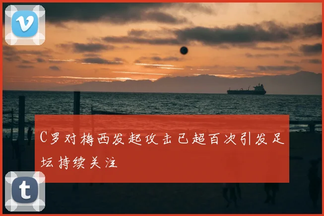 C罗对梅西发起攻击已超百次引发足坛持续关注