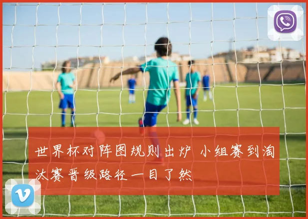 世界杯对阵图规则出炉 小组赛到淘汰赛晋级路径一目了然
