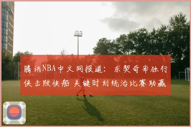 腾讯NBA中文网报道：东契奇率独行侠击败快船 关键时刻统治比赛助赢