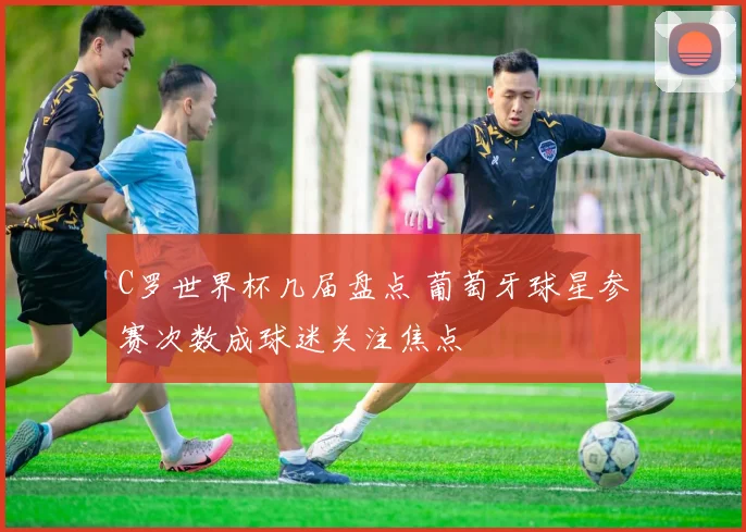 C罗世界杯几届盘点 葡萄牙球星参赛次数成球迷关注焦点