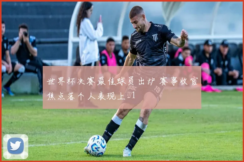 世界杯决赛最佳球员出炉 赛事收官焦点落个人表现上_1