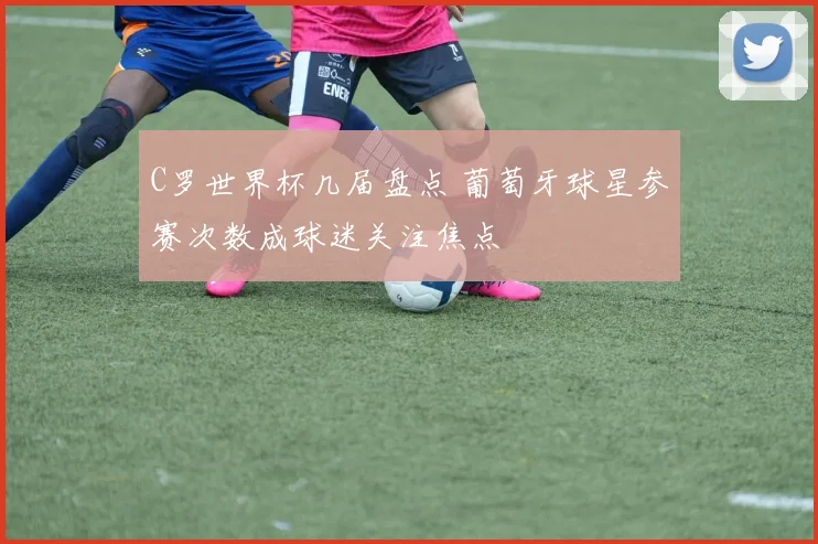 C罗世界杯几届盘点 葡萄牙球星参赛次数成球迷关注焦点