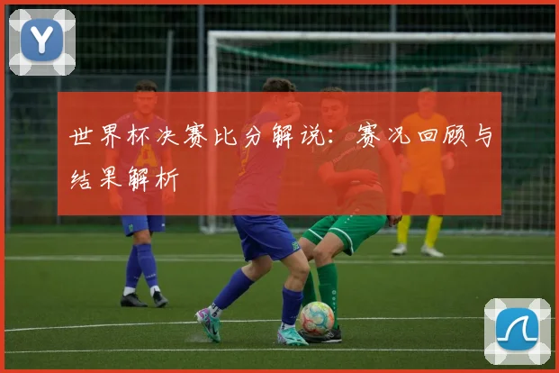 世界杯决赛比分解说：赛况回顾与结果解析