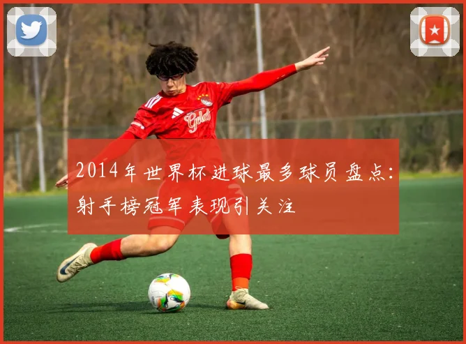 2014年世界杯进球最多球员盘点:射手榜冠军表现引关注